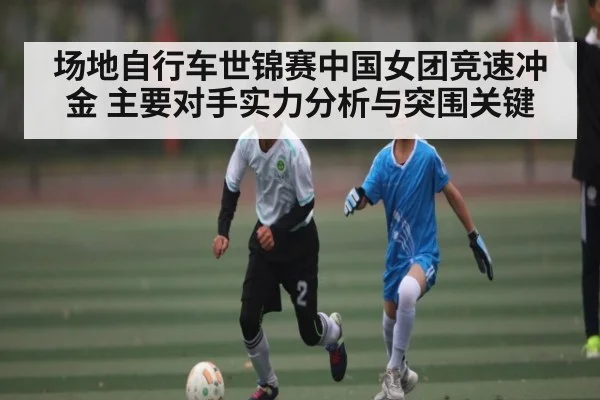 场地自行车世锦赛中国女团竞速冲金 主要对手实力分析与突围关键